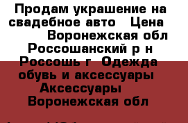 Продам украшение на свадебное авто › Цена ­ 2 000 - Воронежская обл., Россошанский р-н, Россошь г. Одежда, обувь и аксессуары » Аксессуары   . Воронежская обл.